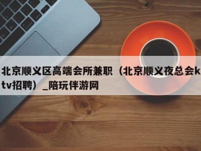 北京顺义区高端会所兼职(北京顺义夜总会ktv招聘)_陪玩伴游网