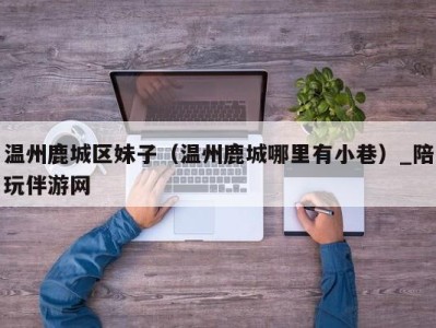 温州鹿城区妹子(温州鹿城哪里有小巷)_陪玩伴游网