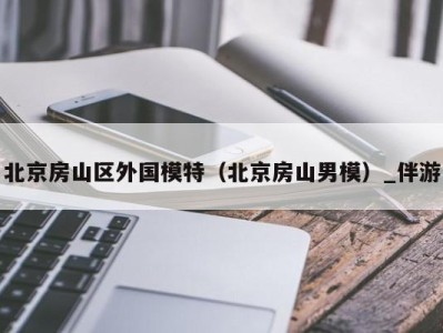 北京房山区外国模特(北京房山男模)_伴游