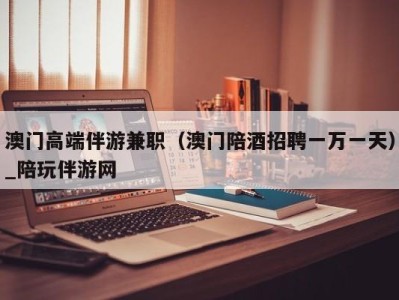 澳门高端伴游兼职(澳门陪酒招聘一万一天)_陪玩伴游网