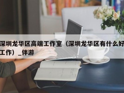 深圳龙华区高端工作室(深圳龙华区有什么好工作)_伴游
