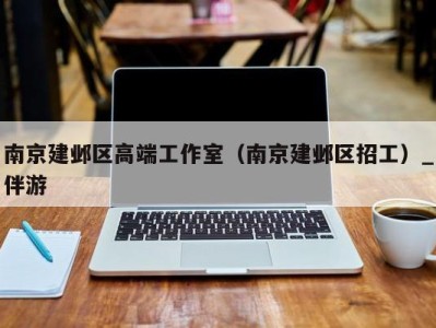 南京建邺区高端工作室(南京建邺区招工)_伴游