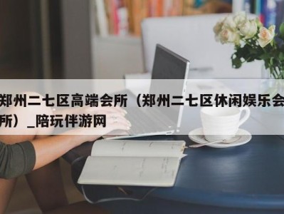 郑州二七区高端会所(郑州二七区休闲娱乐会所)_陪玩伴游网