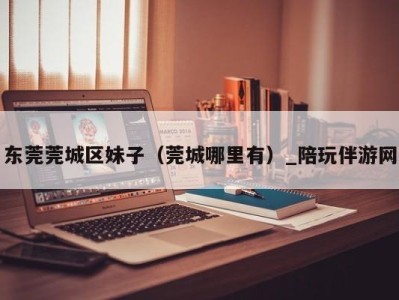 东莞莞城区妹子(莞城哪里有)_陪玩伴游网