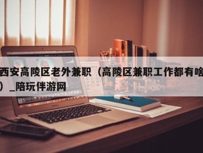 西安高陵区老外兼职(高陵区兼职工作都有啥)_陪玩伴游网