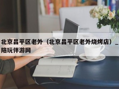 北京昌平区老外(北京昌平区老外烧烤店)_陪玩伴游网