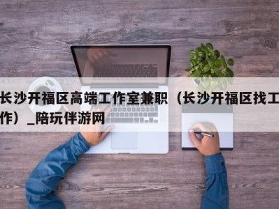 长沙开福区高端工作室兼职（长沙开福区找工作）_陪玩伴游网