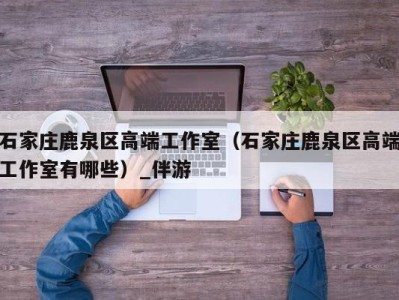 石家庄鹿泉区高端工作室(石家庄鹿泉区高端工作室有哪些)_伴游