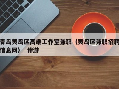 青岛黄岛区高端工作室兼职(黄岛区兼职招聘信息网)_伴游