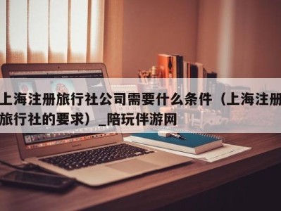 上海注册旅行社公司需要什么条件(上海注册旅行社的要求)_陪玩伴游网