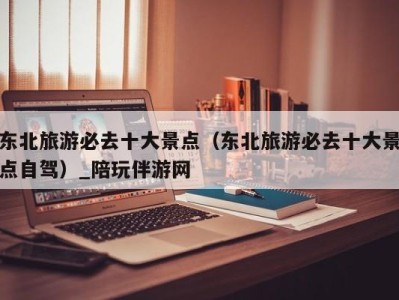 东北旅游必去十大景点(东北旅游必去十大景点自驾)_陪玩伴游网