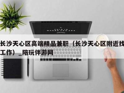 长沙天心区高端精品兼职(长沙天心区附近找工作)_陪玩伴游网