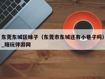 东莞东城区妹子(东莞市东城还有小巷子吗)_陪玩伴游网