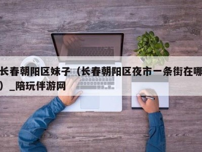 长春朝阳区妹子(长春朝阳区夜市一条街在哪)_陪玩伴游网