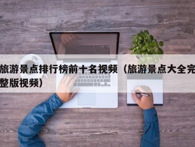 旅游景点排行榜前十名视频(旅游景点大全完整版视频)