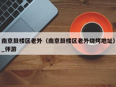 南京鼓楼区老外(南京鼓楼区老外烧烤地址)_伴游