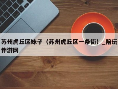 苏州虎丘区妹子(苏州虎丘区一条街)_陪玩伴游网