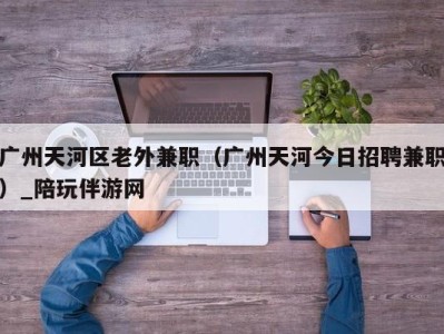 广州天河区老外兼职(广州天河今日招聘兼职)_陪玩伴游网