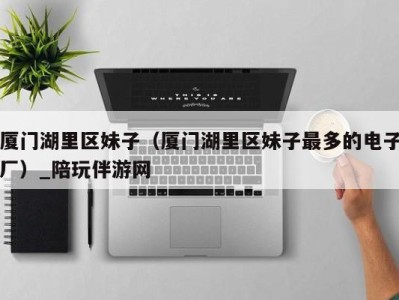 厦门湖里区妹子(厦门湖里区妹子最多的电子厂)_陪玩伴游网