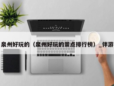泉州好玩的(泉州好玩的景点排行榜)_伴游