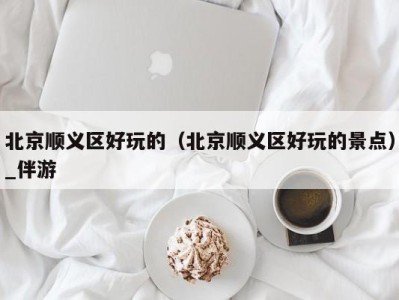 北京顺义区好玩的(北京顺义区好玩的景点)_伴游