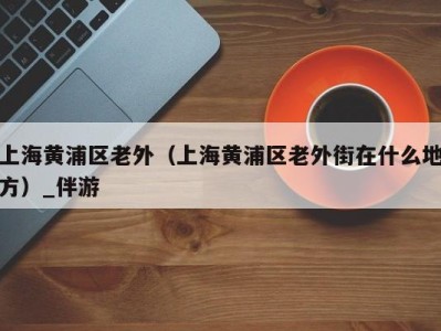 上海黄浦区老外(上海黄浦区老外街在什么地方)_伴游