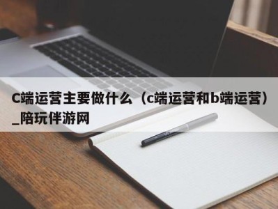 C端运营主要做什么(c端运营和b端运营)_陪玩伴游网
