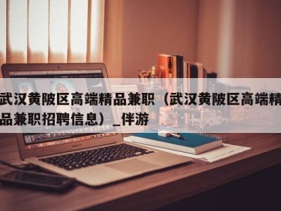 武汉黄陂区高端精品兼职(武汉黄陂区高端精品兼职招聘信息)_伴游
