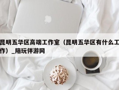 昆明五华区高端工作室(昆明五华区有什么工作)_陪玩伴游网