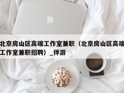 北京房山区高端工作室兼职(北京房山区高端工作室兼职招聘)_伴游