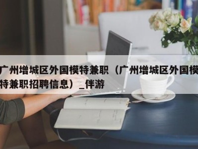 广州增城区外国模特兼职(广州增城区外国模特兼职招聘信息)_伴游
