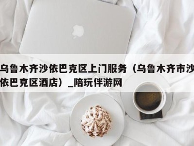乌鲁木齐沙依巴克区上门服务(乌鲁木齐市沙依巴克区酒店)_陪玩伴游网