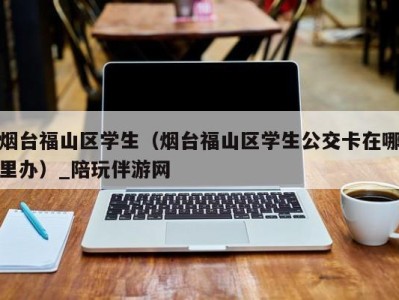 烟台福山区学生(烟台福山区学生公交卡在哪里办)_陪玩伴游网
