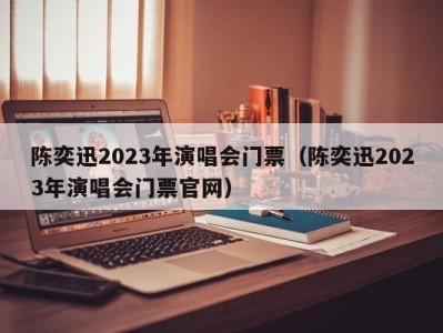 陈奕迅2023年演唱会门票(陈奕迅2023年演唱会门票官网)