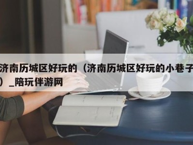 济南历城区好玩的(济南历城区好玩的小巷子)_陪玩伴游网