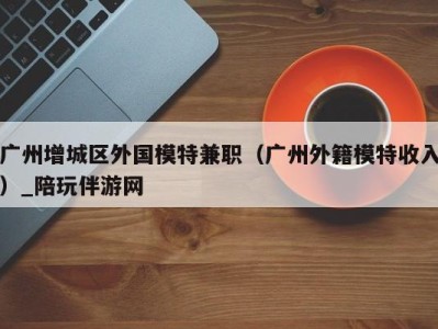 广州增城区外国模特兼职(广州外籍模特收入)_陪玩伴游网