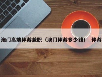澳门高端伴游兼职(澳门伴游多少钱)_伴游