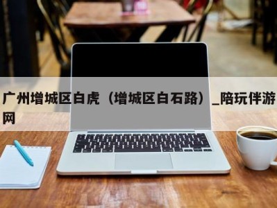 广州增城区白虎(增城区白石路)_陪玩伴游网