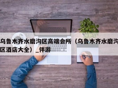 乌鲁木齐水磨沟区高端会所(乌鲁木齐水磨沟区酒店大全)_伴游