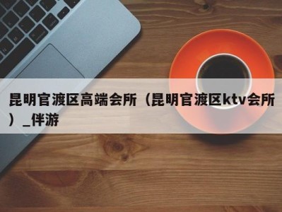 昆明官渡区高端会所(昆明官渡区ktv会所)_伴游