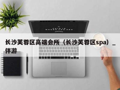 长沙芙蓉区高端会所(长沙芙蓉区spa)_伴游