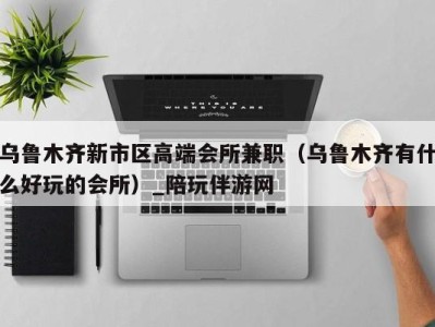 乌鲁木齐新市区高端会所兼职(乌鲁木齐有什么好玩的会所)_陪玩伴游网