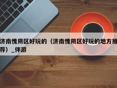 济南愧阴区好玩的(济南愧阴区好玩的地方推荐)_伴游