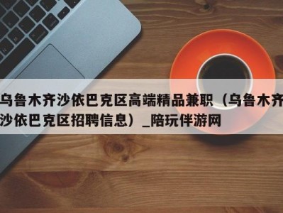 乌鲁木齐沙依巴克区高端精品兼职(乌鲁木齐沙依巴克区招聘信息)_陪玩伴游网