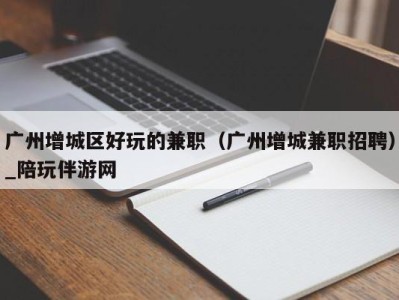 广州增城区好玩的兼职(广州增城兼职招聘)_陪玩伴游网
