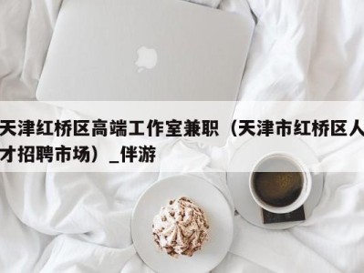 天津红桥区高端工作室兼职(天津市红桥区人才招聘市场)_伴游