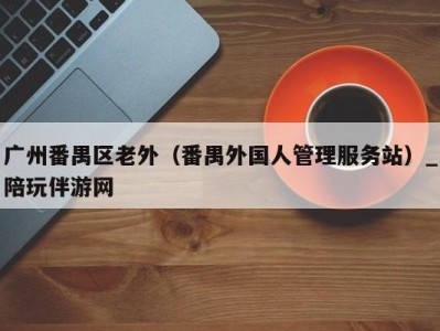 广州番禺区老外(番禺外国人管理服务站)_陪玩伴游网