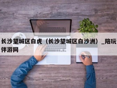 长沙望城区白虎(长沙望城区白沙洲)_陪玩伴游网