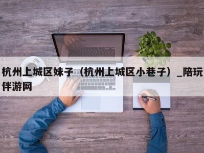 杭州上城区妹子(杭州上城区小巷子)_陪玩伴游网