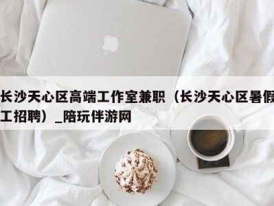 长沙天心区高端工作室兼职(长沙天心区暑假工招聘)_陪玩伴游网